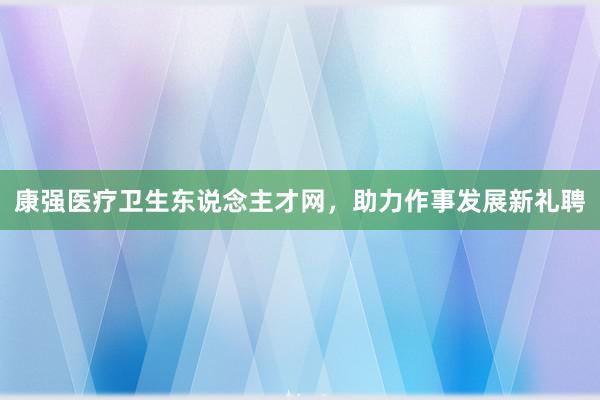 康强医疗卫生东说念主才网,助力作事发展新礼聘