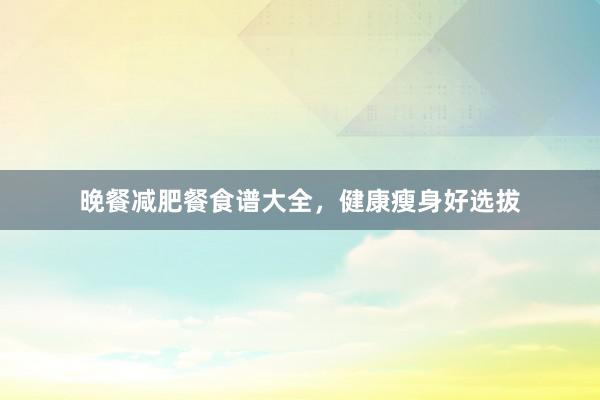 晚餐减肥餐食谱大全，健康瘦身好选拔